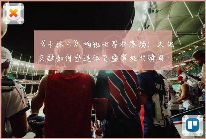 《卡林卡》响彻世界杯赛场：文化交融如何塑造体育盛事经典瞬间